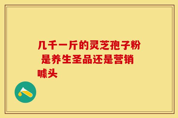 几千一斤的灵芝孢子粉 是养生圣品还是营销噱头