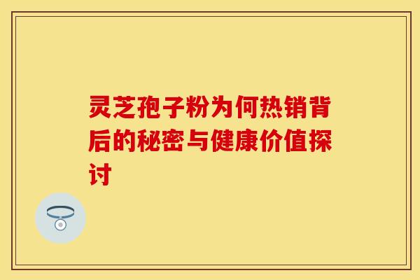 灵芝孢子粉为何热销背后的秘密与健康价值探讨