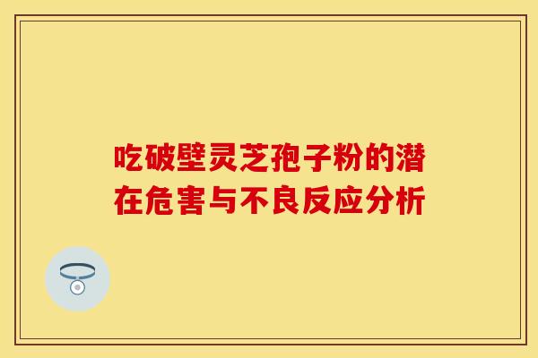 吃破壁灵芝孢子粉的潜在危害与不良反应分析