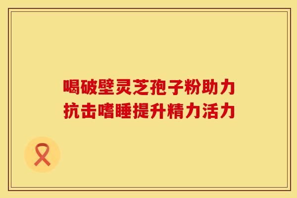 喝破壁灵芝孢子粉助力抗击嗜睡提升精力活力