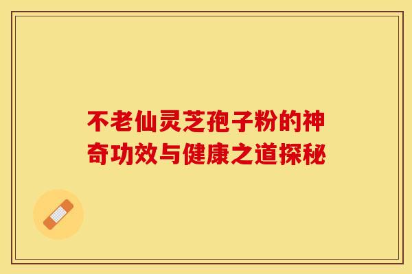 不老仙灵芝孢子粉的神奇功效与健康之道探秘