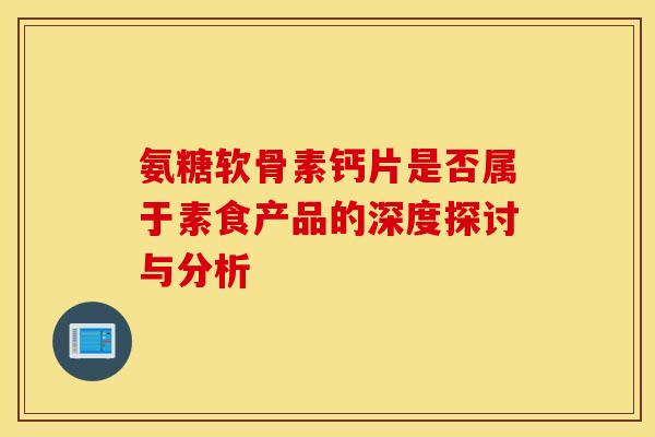 氨糖软骨素钙片是否属于素食产品的深度探讨与分析