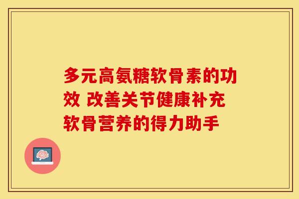 多元高氨糖软骨素的功效 改善关节健康补充软骨营养的得力助手