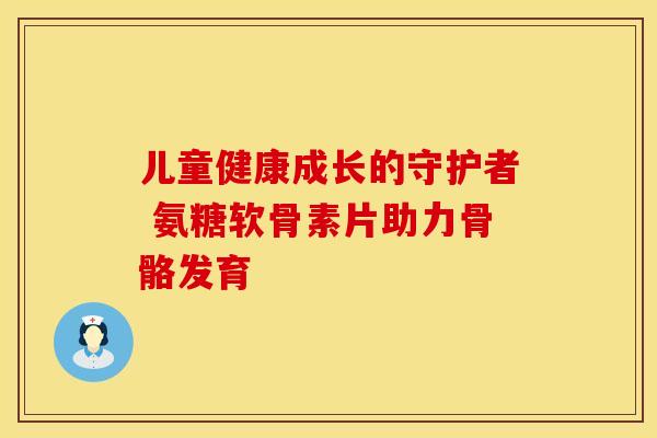 儿童健康成长的守护者 氨糖软骨素片助力骨骼发育
