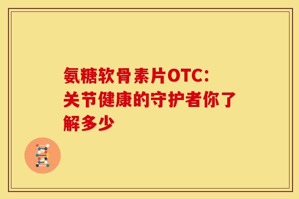 氨糖软骨素片OTC：关节健康的守护者你了解多少