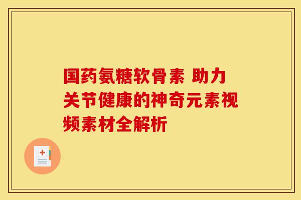 国药氨糖软骨素 助力关节健康的神奇元素视频素材全解析