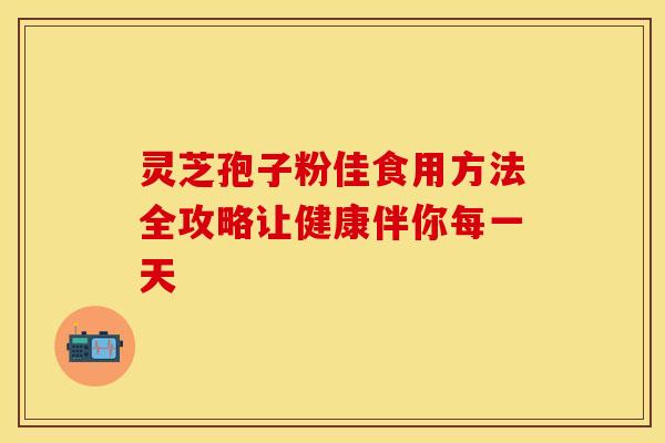 灵芝孢子粉佳食用方法全攻略让健康伴你每一天