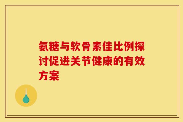 氨糖与软骨素佳比例探讨促进关节健康的有效方案