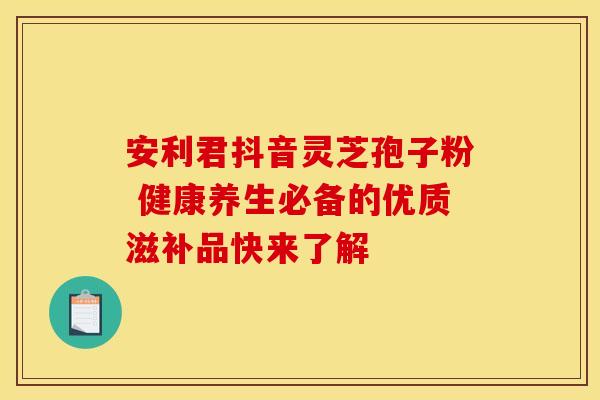 安利君抖音灵芝孢子粉 健康养生必备的优质滋补品快来了解