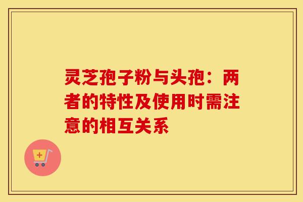 灵芝孢子粉与头孢：两者的特性及使用时需注意的相互关系