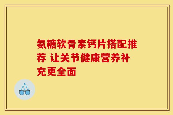 氨糖软骨素钙片搭配推荐 让关节健康营养补充更全面
