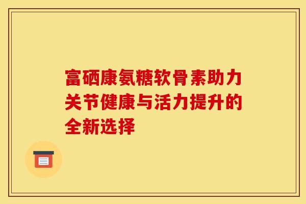 富硒康氨糖软骨素助力关节健康与活力提升的全新选择
