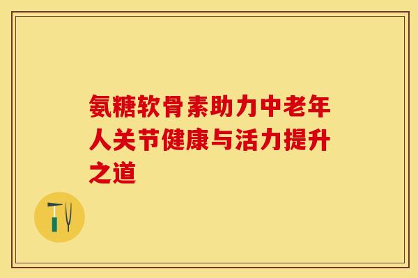 氨糖软骨素助力中老年人关节健康与活力提升之道