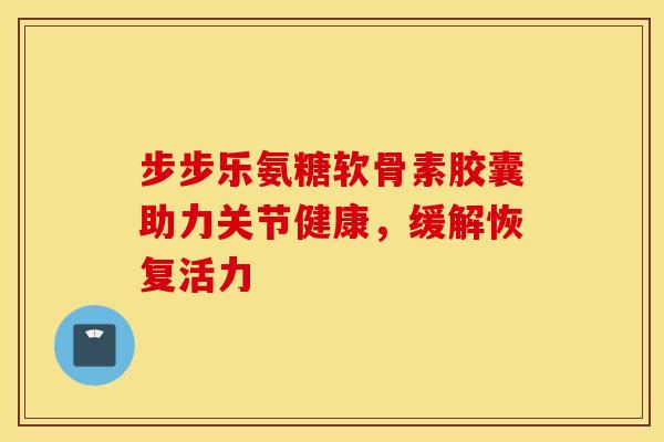 步步乐氨糖软骨素胶囊助力关节健康，缓解恢复活力