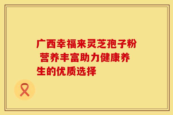 广西幸福来灵芝孢子粉 营养丰富助力健康养生的优质选择