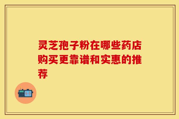 灵芝孢子粉在哪些药店购买更靠谱和实惠的推荐