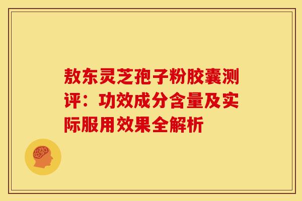 敖东灵芝孢子粉胶囊测评：功效成分含量及实际服用效果全解析