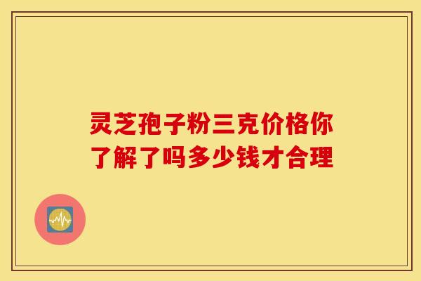 灵芝孢子粉三克价格你了解了吗多少钱才合理