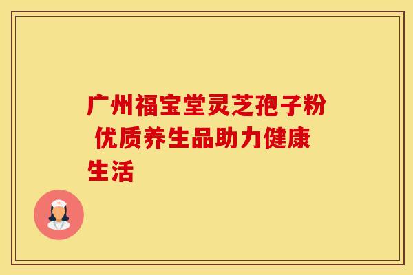 广州福宝堂灵芝孢子粉 优质养生品助力健康生活 广州福宝堂灵芝孢子粉 优质养生品助力健康生活