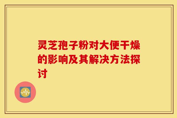 灵芝孢子粉对大便干燥的影响及其解决方法探讨