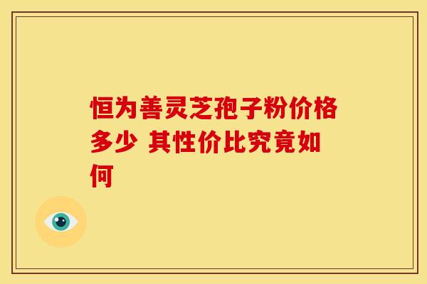 恒为善灵芝孢子粉价格多少 其性价比究竟如何