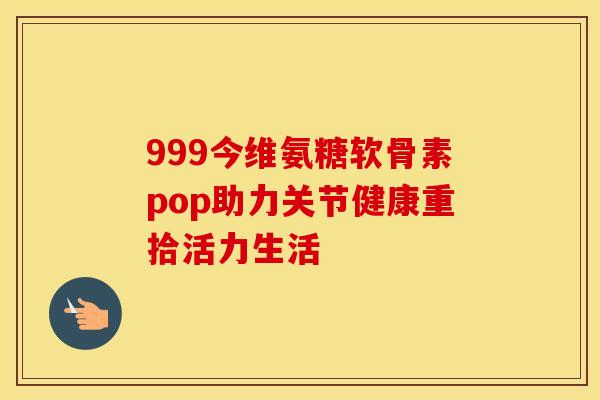999今维氨糖软骨素pop助力关节健康重拾活力生活