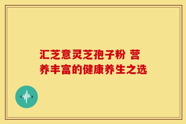 汇芝意灵芝孢子粉 营养丰富的健康养生之选