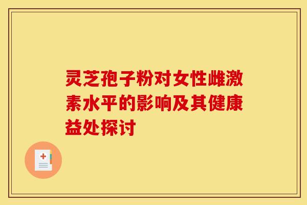 灵芝孢子粉对女性雌激素水平的影响及其健康益处探讨