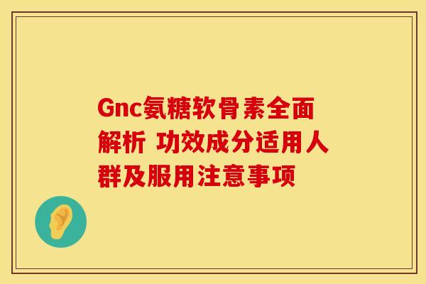 Gnc氨糖软骨素全面解析 功效成分适用人群及服用注意事项