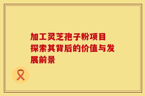 加工灵芝孢子粉项目 探索其背后的价值与发展前景