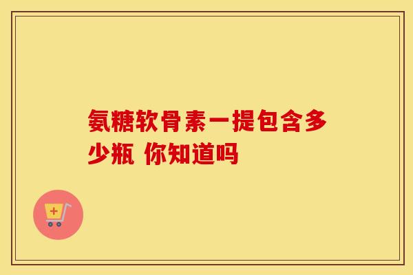 氨糖软骨素一提包含多少瓶 你知道吗