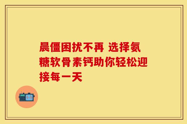 晨僵困扰不再 选择氨糖软骨素钙助你轻松迎接每一天