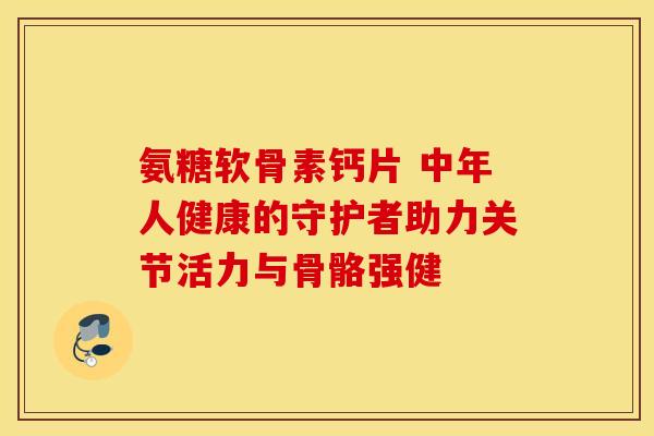 氨糖软骨素钙片 中年人健康的守护者助力关节活力与骨骼强健