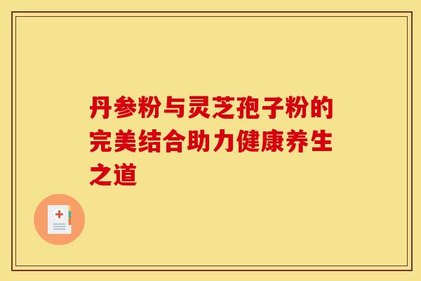 丹参粉与灵芝孢子粉的完美结合助力健康养生之道