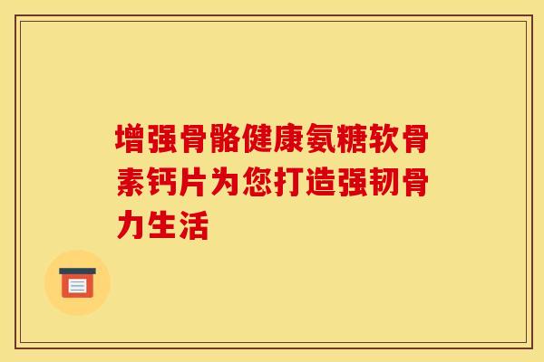 增强骨骼健康氨糖软骨素钙片为您打造强韧骨力生活