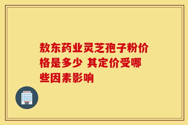敖东药业灵芝孢子粉价格是多少 其定价受哪些因素影响