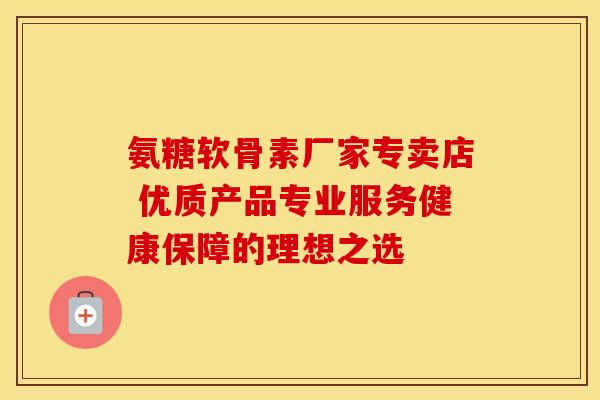 氨糖软骨素厂家专卖店 优质产品专业服务健康保障的理想之选