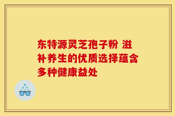 东特源灵芝孢子粉 滋补养生的优质选择蕴含多种健康益处