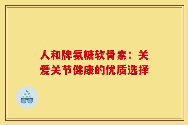 人和牌氨糖软骨素：关爱关节健康的优质选择