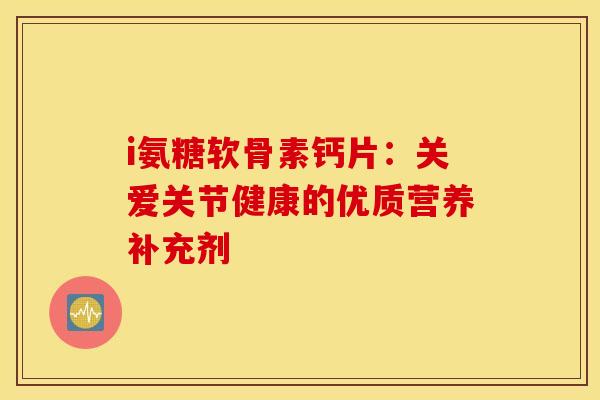i氨糖软骨素钙片：关爱关节健康的优质营养补充剂