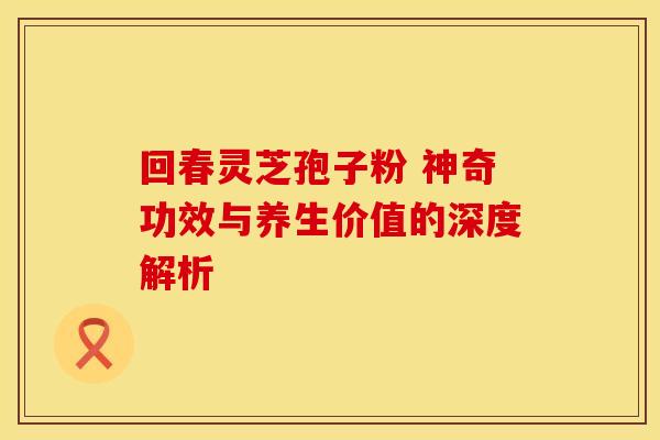 回春灵芝孢子粉 神奇功效与养生价值的深度解析