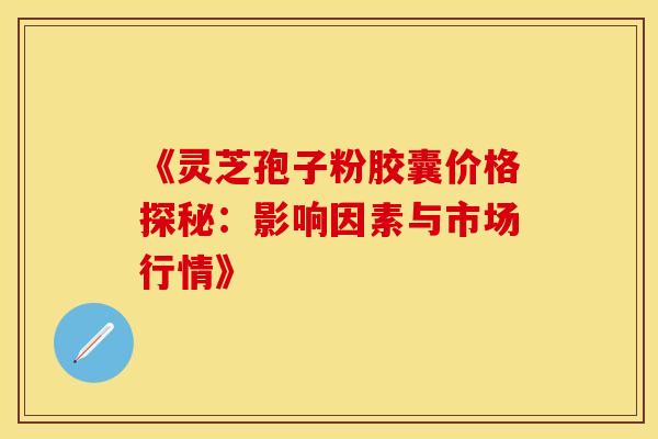 《灵芝孢子粉胶囊价格探秘：影响因素与市场行情》