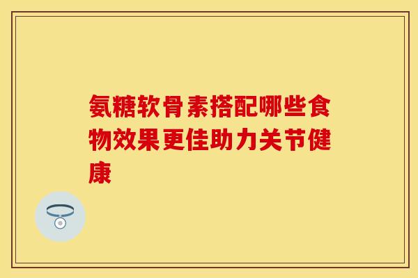 氨糖软骨素搭配哪些食物效果更佳助力关节健康