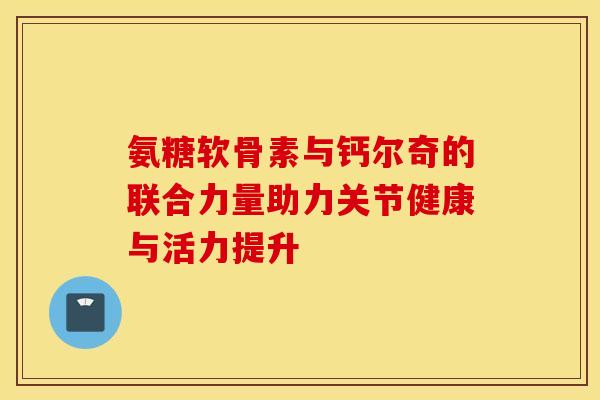 氨糖软骨素与钙尔奇的联合力量助力关节健康与活力提升