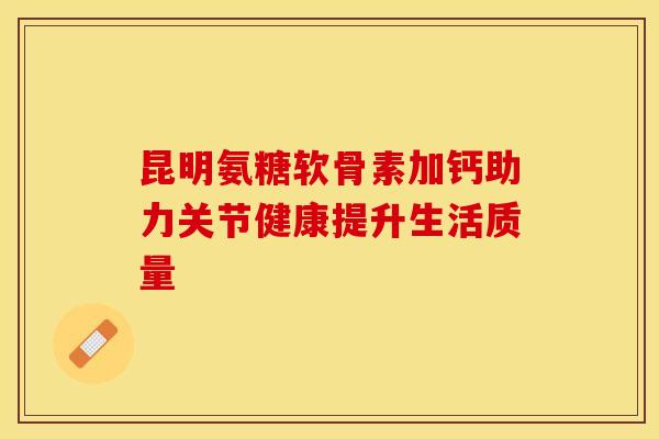 昆明氨糖软骨素加钙助力关节健康提升生活质量