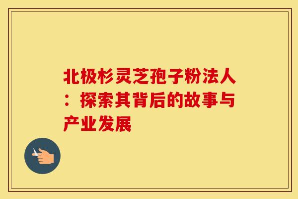 北极杉灵芝孢子粉法人：探索其背后的故事与产业发展