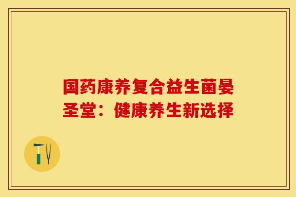 国药康养复合益生菌晏圣堂：健康养生新选择