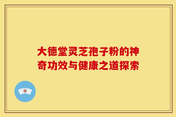大德堂灵芝孢子粉的神奇功效与健康之道探索