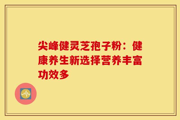 尖峰健灵芝孢子粉：健康养生新选择营养丰富功效多