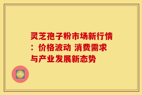 灵芝孢子粉市场新行情：价格波动 消费需求与产业发展新态势